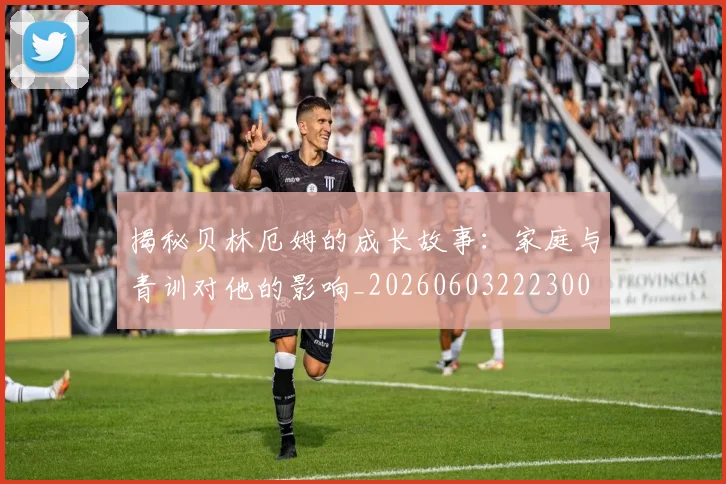 揭秘贝林厄姆的成长故事：家庭与青训对他的影响_20260603222300