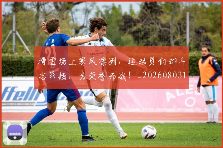 滑雪场上寒风凛冽,运动员们却斗志昂扬,为荣誉而战!_20260803133353