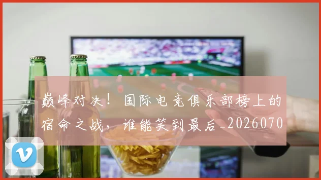 巅峰对决!国际电竞俱乐部榜上的宿命之战,谁能笑到最后_20260703234134