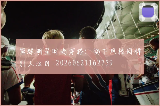 篮球明星时尚穿搭:场下风格同样引人注目_20260621162759