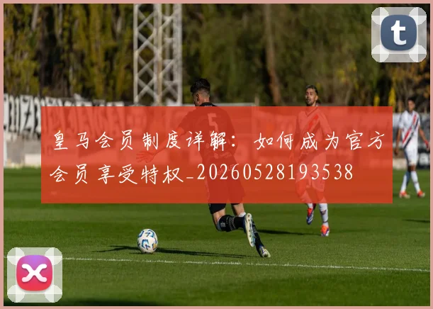 皇马会员制度详解:如何成为官方会员享受特权_20260528193538