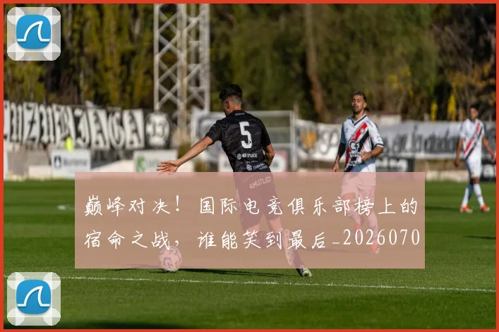 巅峰对决!国际电竞俱乐部榜上的宿命之战,谁能笑到最后_20260703234134_20260722152412