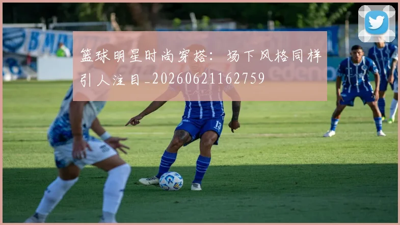 篮球明星时尚穿搭：场下风格同样引人注目_20260621162759