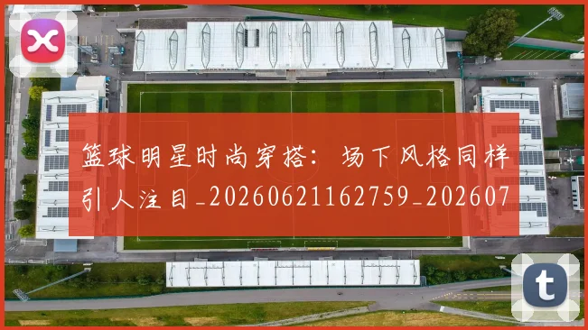 篮球明星时尚穿搭:场下风格同样引人注目_20260621162759_20260708200428