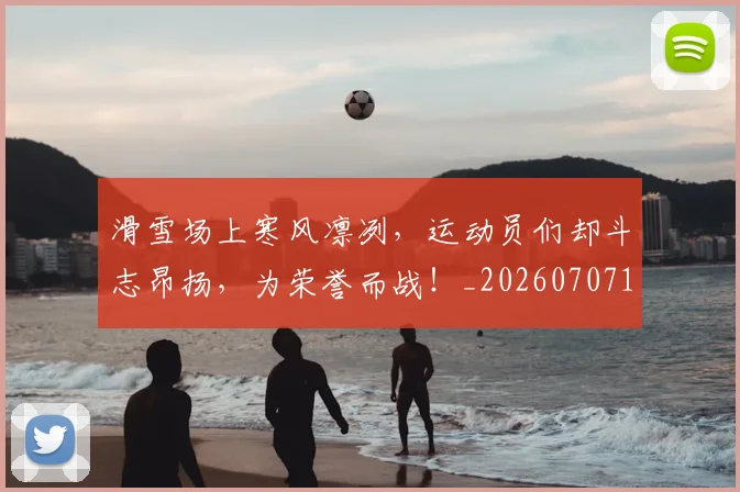 滑雪场上寒风凛冽,运动员们却斗志昂扬,为荣誉而战!_20260707154808_20260802153019