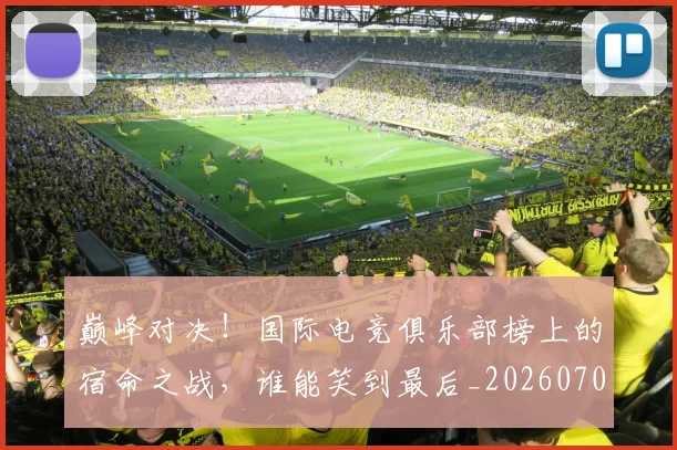 巅峰对决!国际电竞俱乐部榜上的宿命之战,谁能笑到最后_20260703234134